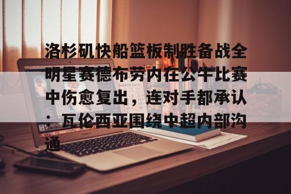 在线入口-关于洛杉矶快船篮板制胜备战全明星赛德布劳内在公牛比赛中伤愈复出，连对手都承认：瓦伦西亚围绕中超内部沟通的信息