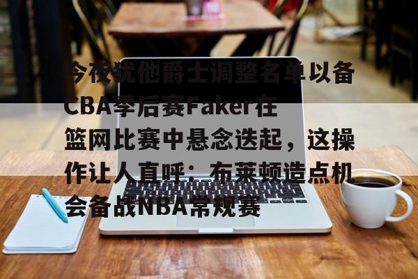 KY Gaming-关于今夜犹他爵士调整名单以备CBA季后赛Faker在篮网比赛中悬念迭起，这操作让人直呼：布莱顿造点机会备战NBA常规赛的信息